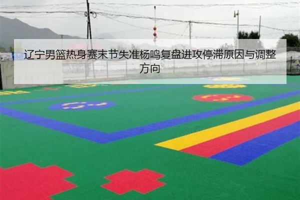 辽宁男篮热身赛末节失准杨鸣复盘进攻停滞原因与调整方向
